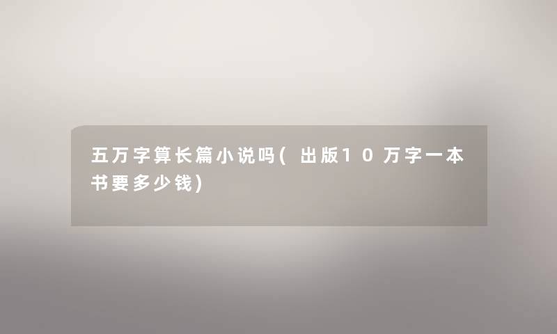 五万字算长篇小说吗(出版10万字一本书要多少钱) 五万字算长篇小说吗(出版10万字一本书要多少钱)