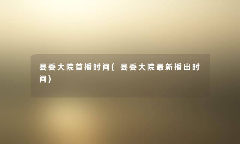 县委大院首播时间(县委大院新播出时间) 县委大院首播时间(县委大院新播出时间)