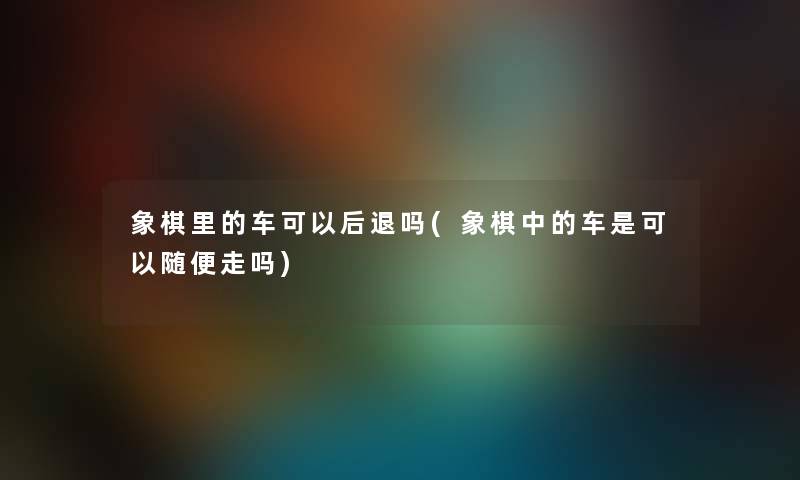 象棋里的车可以后退吗(象棋中的车是可以随便走吗) 象棋里的车可以后退吗(象棋中的车是可以随便走吗)