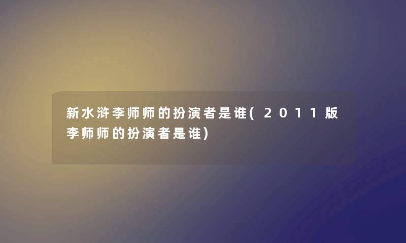 新水浒李师师的扮演者是谁(2011版李师师的扮演者是谁) 新水浒李师师的扮演者是谁(2011版李师师的扮演者是谁)