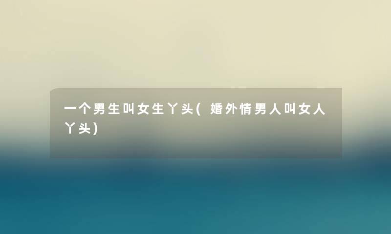 一个男生叫女生丫头(婚外情男人叫女人丫头) 一个男生叫女生丫头(婚外情男人叫女人丫头)