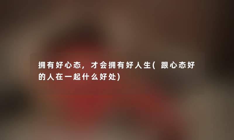 拥有好心态,才会拥有好人生(跟心态好的人在一起什么好处) 拥有好心态,才会拥有好人生(跟心态好的人在一起什么好处)