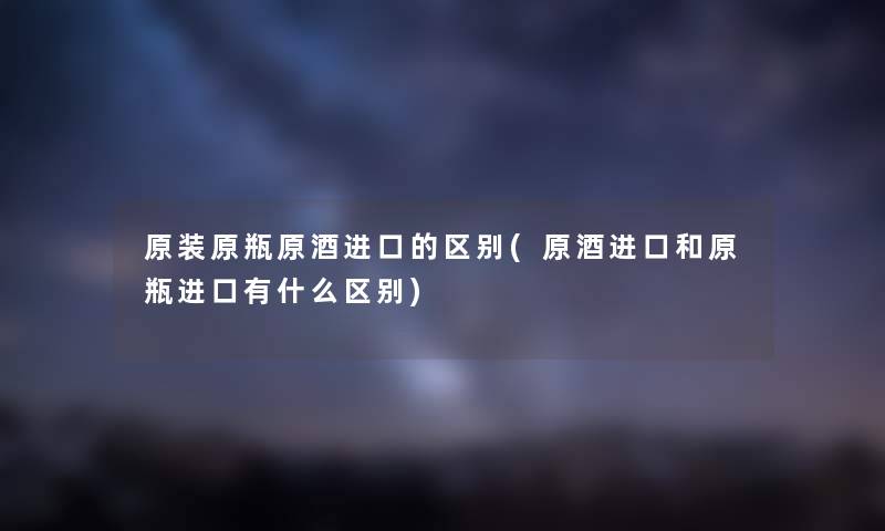 原装原瓶原酒进口的区别(原酒进口和原瓶进口有什么区别) 原装原瓶原酒进口的区别(原酒进口和原瓶进口有什么区别)