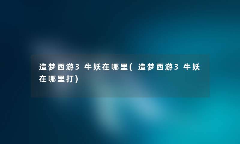 造梦西游3牛妖在哪里(造梦西游3牛妖在哪里打) 造梦西游3牛妖在哪里(造梦西游3牛妖在哪里打)