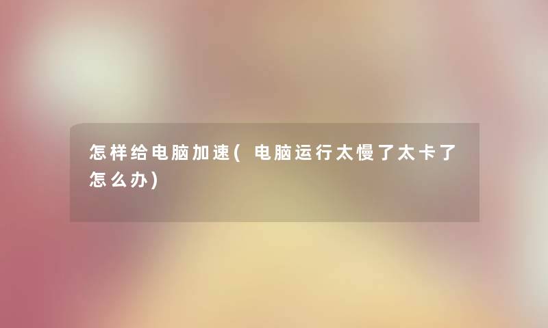 怎样给电脑加速(电脑运行太慢了太卡了怎么办) 怎样给电脑加速(电脑运行太慢了太卡了怎么办)