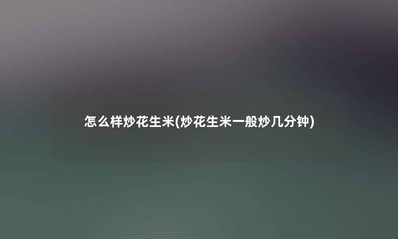 怎么样炒花生米(炒花生米一般炒几分钟) 怎么样炒花生米(炒花生米一般炒几分钟)