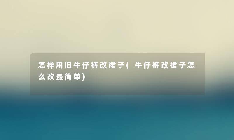 怎样用旧牛仔裤改裙子(牛仔裤改裙子怎么改简单) 怎样用旧牛仔裤改裙子(牛仔裤改裙子怎么改简单)