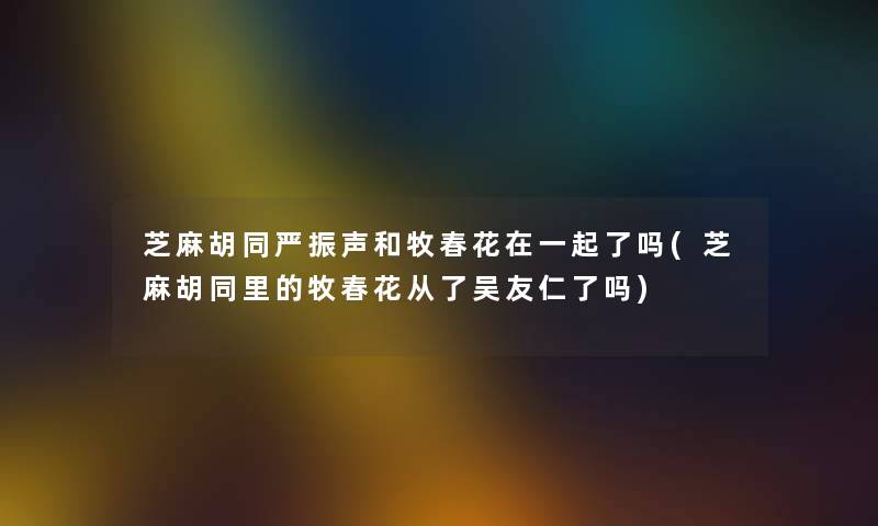 芝麻胡同严振声和牧春花在一起了吗(芝麻胡同里的牧春花从了吴友仁了吗) 芝麻胡同严振声和牧春花在一起了吗(芝麻胡同里的牧春花从了吴友仁了吗)