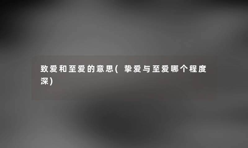 致爱和至爱的意思(挚爱与至爱哪个程度深) 致爱和至爱的意思(挚爱与至爱哪个程度深)