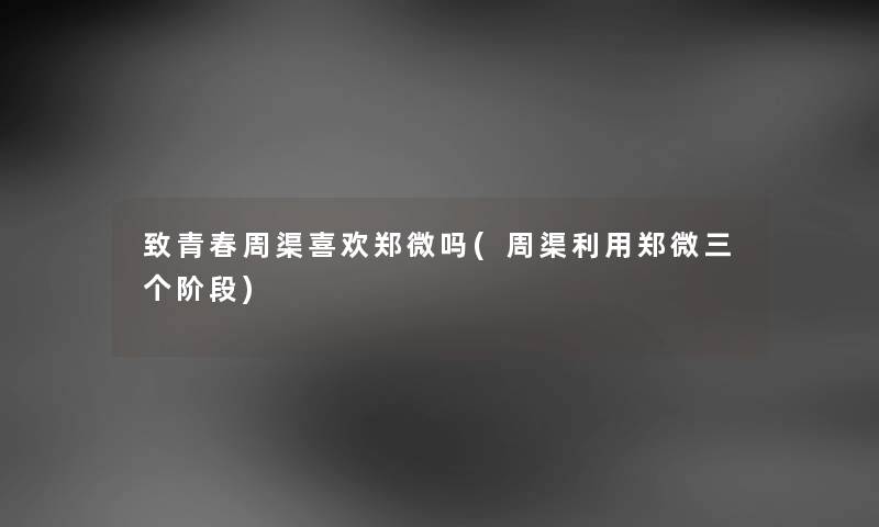 致青春周渠喜欢郑微吗(周渠利用郑微三个阶段) 致青春周渠喜欢郑微吗(周渠利用郑微三个阶段)