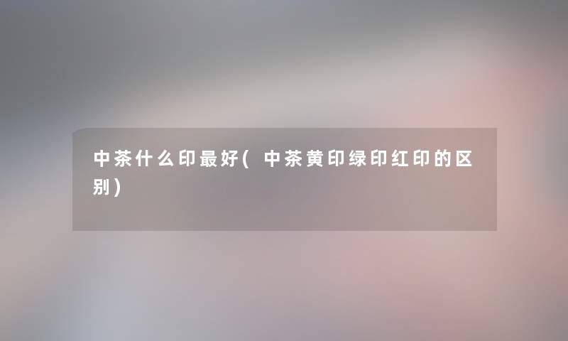 中茶什么印好(中茶黄印绿印红印的区别) 中茶什么印好(中茶黄印绿印红印的区别)