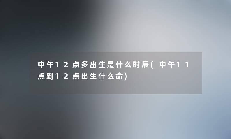 中午12点多出生是什么时辰(中午11点到12点出生什么命) 中午12点多出生是什么时辰(中午11点到12点出生什么命)