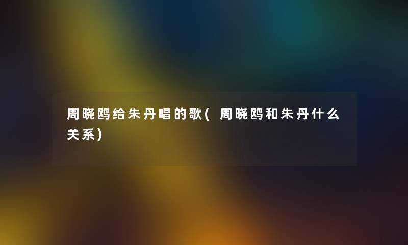 周晓鸥给朱丹唱的歌(周晓鸥和朱丹什么关系) 周晓鸥给朱丹唱的歌(周晓鸥和朱丹什么关系)