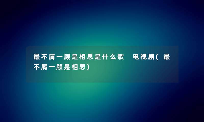 不屑一顾是相思是什么歌 电视剧(不屑一顾是相思)