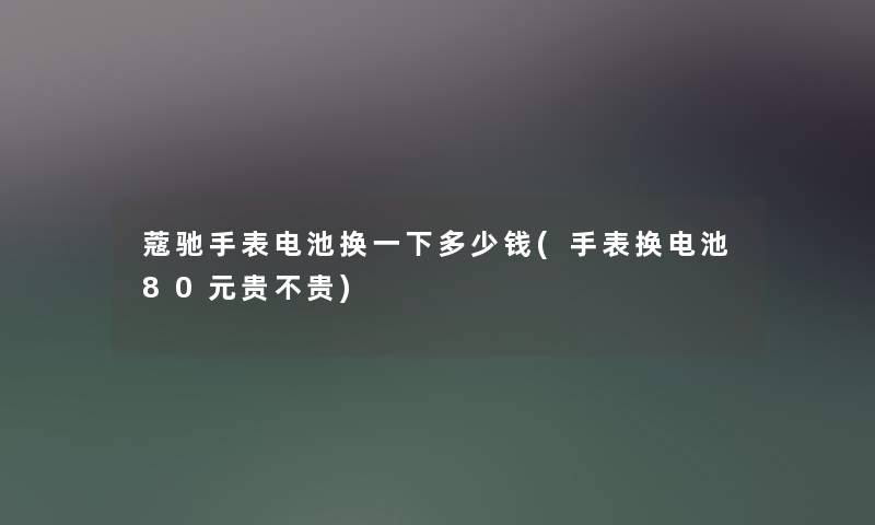 蔻驰手表电池换一下多少钱(手表换电池80元贵不贵) 蔻驰手表电池换一下多少钱(手表换电池80元贵不贵)