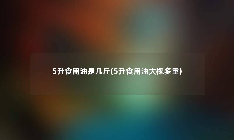 5升食用油是几斤(5升食用油大概多重) 5升食用油是几斤(5升食用油大概多重)