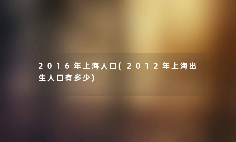 2016年上海人口(2012年上海出生人口有多少) 2016年上海人口(2012年上海出生人口有多少)