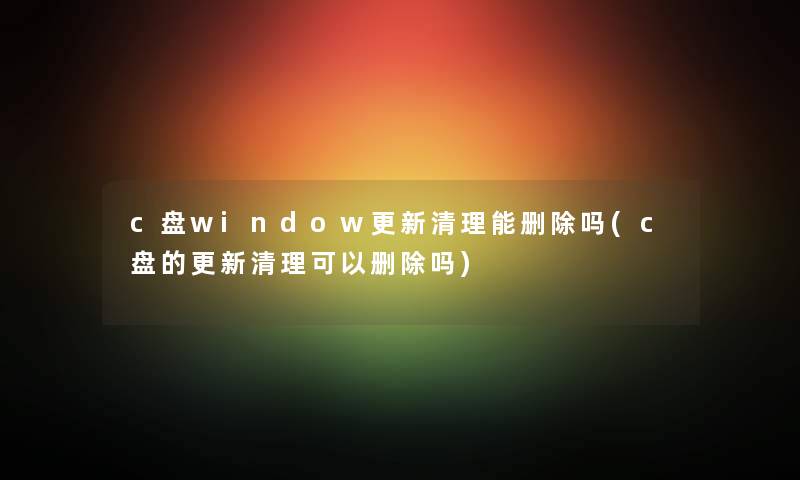 c盘window更新清理能删除吗(c盘的更新清理可以删除吗) c盘window更新清理能删除吗(c盘的更新清理可以删除吗)