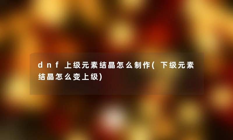 dnf上级元素结晶怎么制作(下级元素结晶怎么变上级) dnf上级元素结晶怎么制作(下级元素结晶怎么变上级)