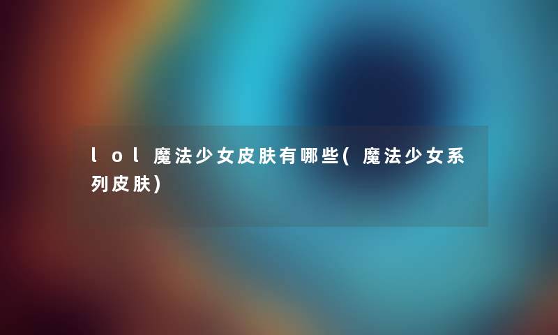 lol魔法少女皮肤有哪些(魔法少女系列皮肤) lol魔法少女皮肤有哪些(魔法少女系列皮肤)