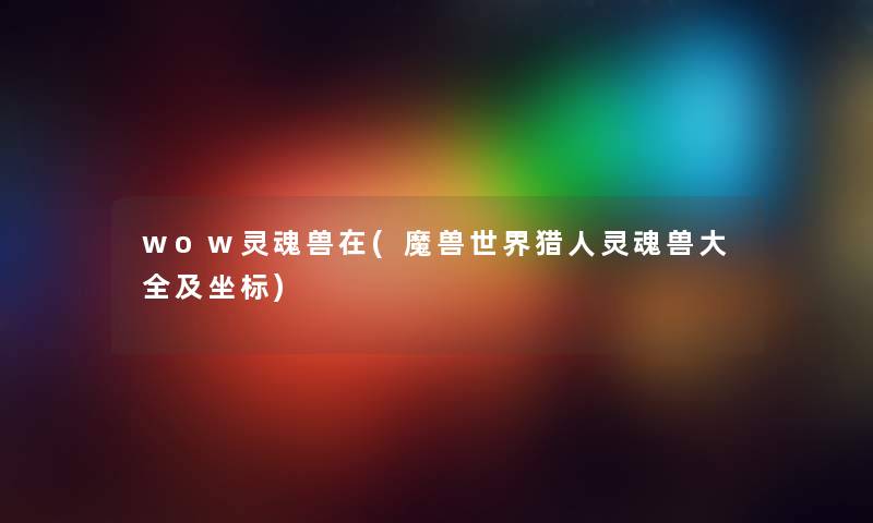 wow灵魂兽在(魔兽世界猎人灵魂兽大全及坐标) wow灵魂兽在(魔兽世界猎人灵魂兽大全及坐标)
