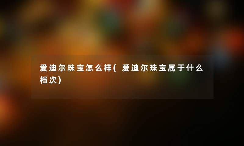 爱迪尔珠宝怎么样(爱迪尔珠宝属于什么档次) 爱迪尔珠宝怎么样(爱迪尔珠宝属于什么档次)