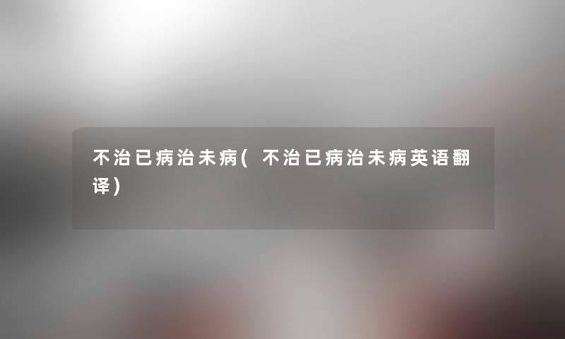 不治已病治未病(不治已病治未病英语翻译) 不治已病治未病(不治已病治未病英语翻译)