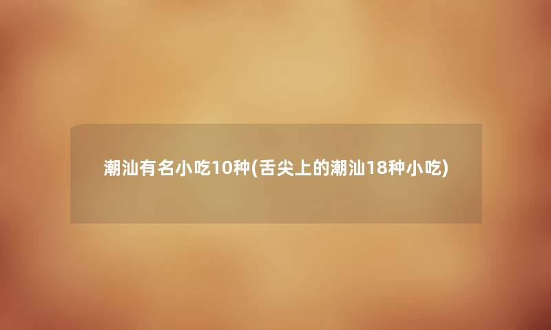 潮汕有名小吃10种(舌尖上的潮汕18种小吃) 潮汕有名小吃10种(舌尖上的潮汕18种小吃)