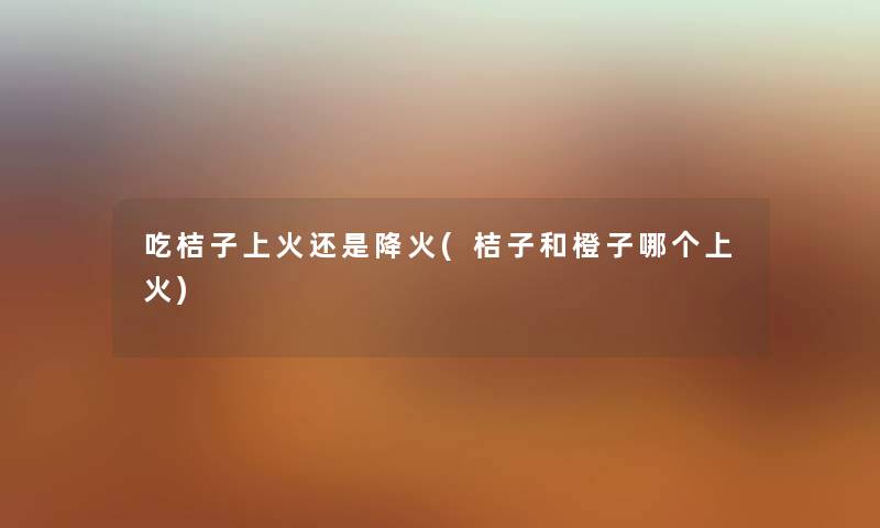 吃桔子上火还是降火(桔子和橙子哪个上火) 吃桔子上火还是降火(桔子和橙子哪个上火)