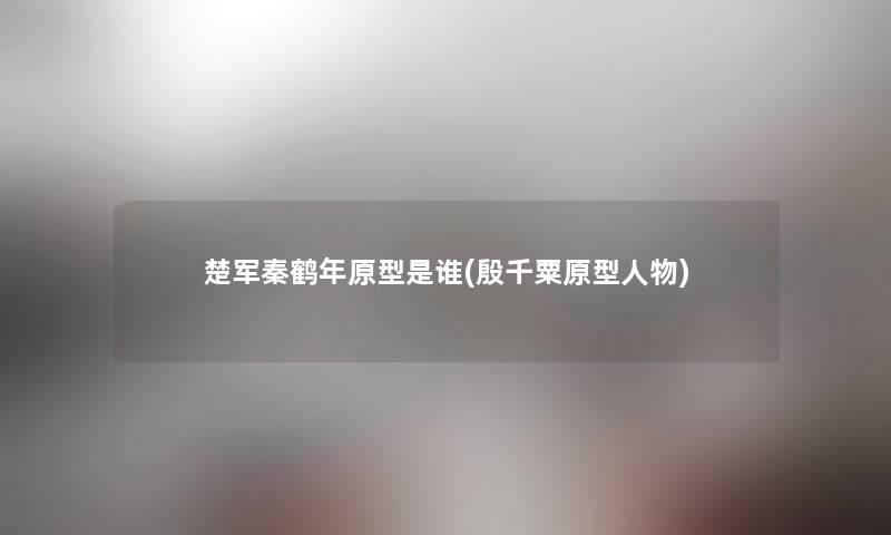 楚军秦鹤年原型是谁(殷千粟原型人物) 楚军秦鹤年原型是谁(殷千粟原型人物)