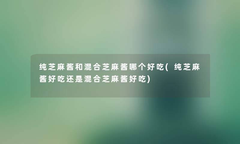 纯芝麻酱和混合芝麻酱哪个好吃(纯芝麻酱好吃还是混合芝麻酱好吃)