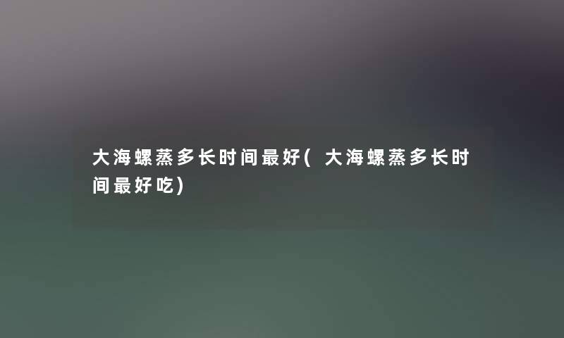 大海螺蒸多长时间好(大海螺蒸多长时间好吃) 大海螺蒸多长时间好(大海螺蒸多长时间好吃)
