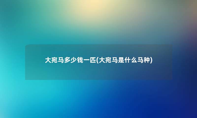 大宛马多少钱一匹(大宛马是什么马种) 大宛马多少钱一匹(大宛马是什么马种)