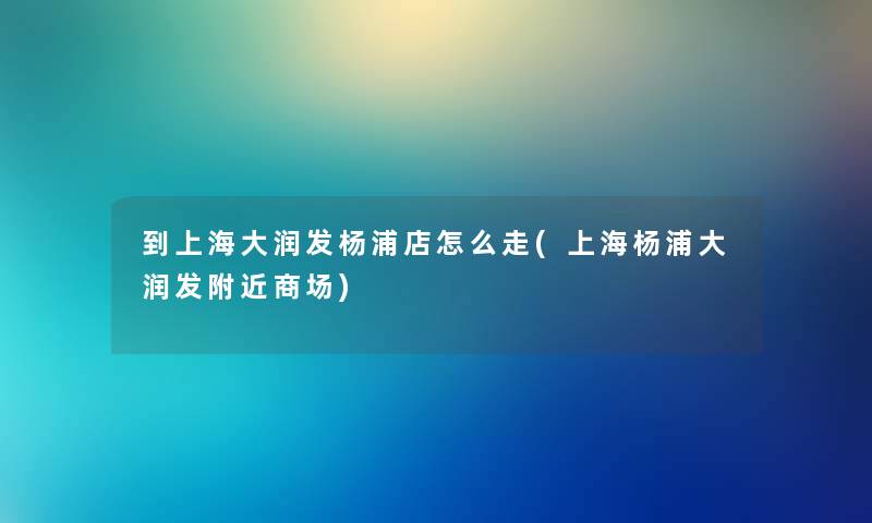 到上海大润发杨浦店怎么走(上海杨浦大润发附近商场) 到上海大润发杨浦店怎么走(上海杨浦大润发附近商场)