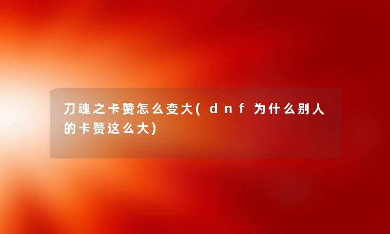 刀魂之卡赞怎么变大(dnf为什么别人的卡赞这么大) 刀魂之卡赞怎么变大(dnf为什么别人的卡赞这么大)