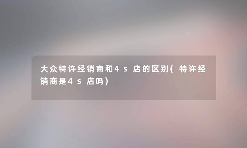 大众特许经销商和4s店的区别(特许经销商是4s店吗) 大众特许经销商和4s店的区别(特许经销商是4s店吗)