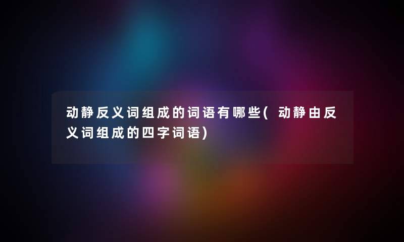 动静反义词组成的词语有哪些(动静由反义词组成的四字词语) 动静反义词组成的词语有哪些(动静由反义词组成的四字词语)
