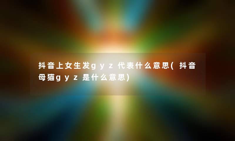 抖音上女生发gyz代表什么意思(抖音母猫gyz是什么意思) 抖音上女生发gyz代表什么意思(抖音母猫gyz是什么意思)