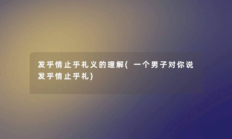 发乎情止乎礼义的理解(一个男子对你说发乎情止乎礼) 发乎情止乎礼义的理解(一个男子对你说发乎情止乎礼)