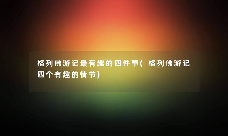 格列佛游记有趣的四件事(格列佛游记四个有趣的情节) 格列佛游记有趣的四件事(格列佛游记四个有趣的情节)