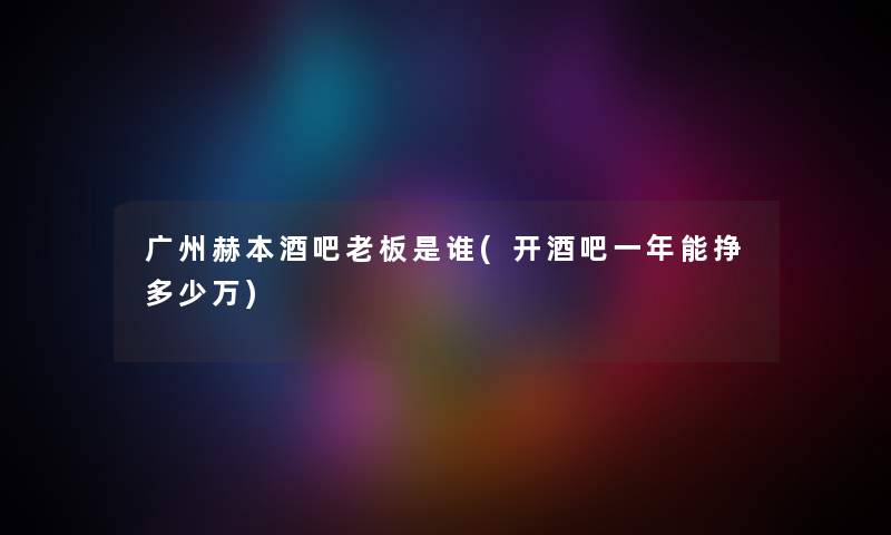 广州赫本酒吧老板是谁(开酒吧一年能挣多少万) 广州赫本酒吧老板是谁(开酒吧一年能挣多少万)