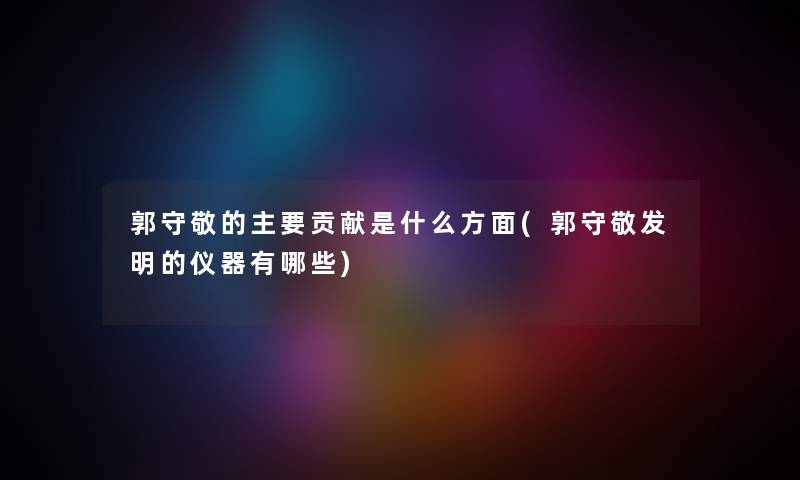 郭守敬的主要贡献是什么方面(郭守敬发明的仪器有哪些) 郭守敬的主要贡献是什么方面(郭守敬发明的仪器有哪些)