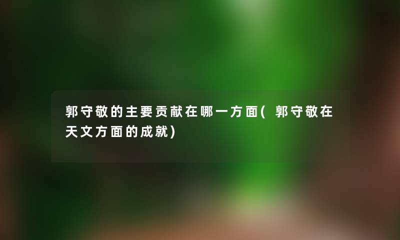 郭守敬的主要贡献在哪一方面(郭守敬在天文方面的成就) 郭守敬的主要贡献在哪一方面(郭守敬在天文方面的成就)