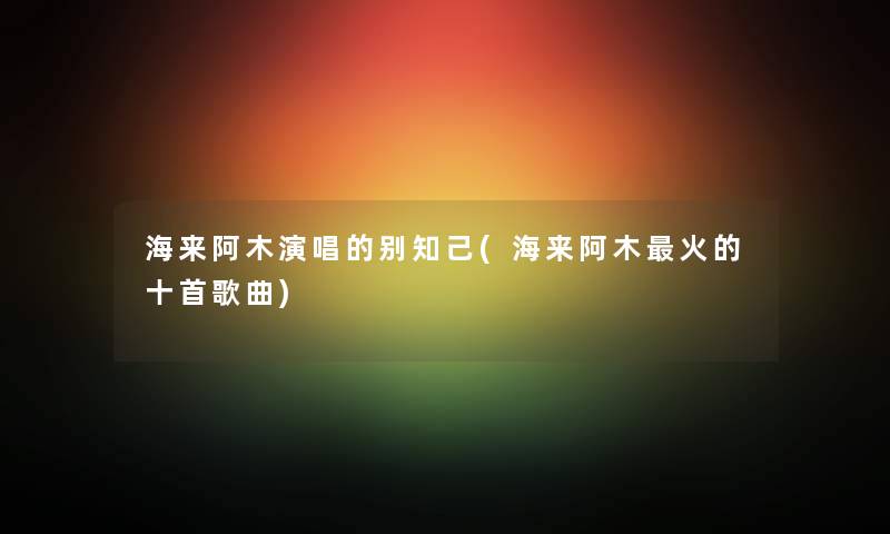 海来阿木演唱的别知己(海来阿木火的十首歌曲) 海来阿木演唱的别知己(海来阿木火的十首歌曲)