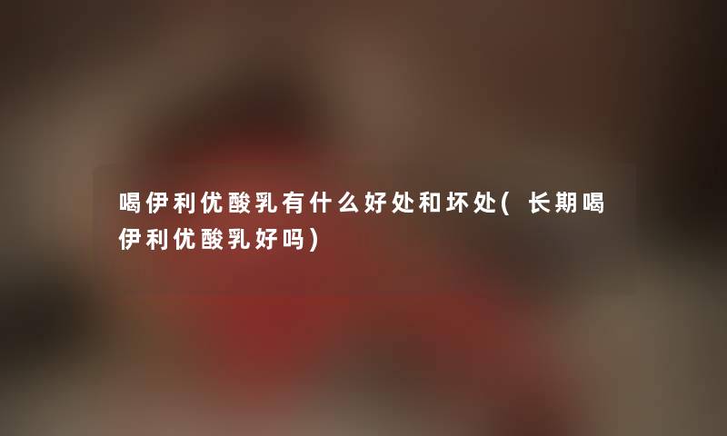 喝伊利优酸乳有什么好处和坏处(长期喝伊利优酸乳好吗) 喝伊利优酸乳有什么好处和坏处(长期喝伊利优酸乳好吗)