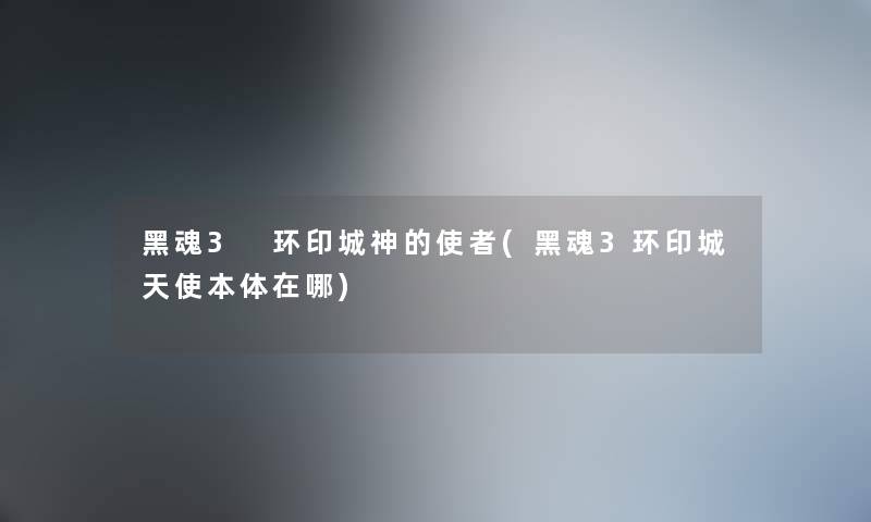 黑魂3 环印城神的使者(黑魂3环印城天使本体在哪) 黑魂3 环印城神的使者(黑魂3环印城天使本体在哪)