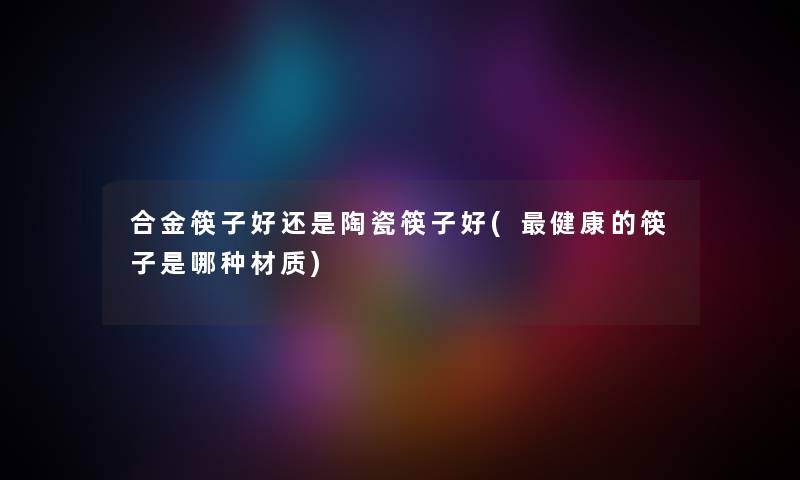 合金筷子好还是陶瓷筷子好(健康的筷子是哪种材质) 合金筷子好还是陶瓷筷子好(健康的筷子是哪种材质)