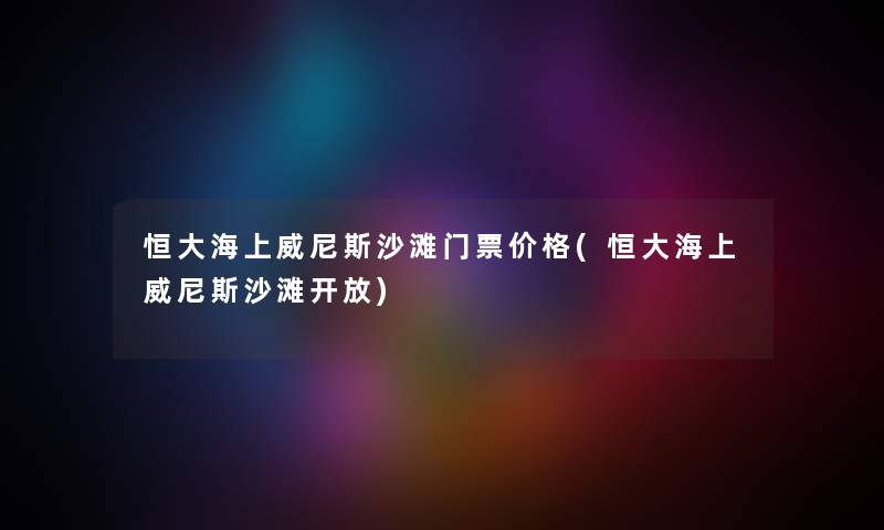 恒大海上威尼斯沙滩门票价格(恒大海上威尼斯沙滩开放)