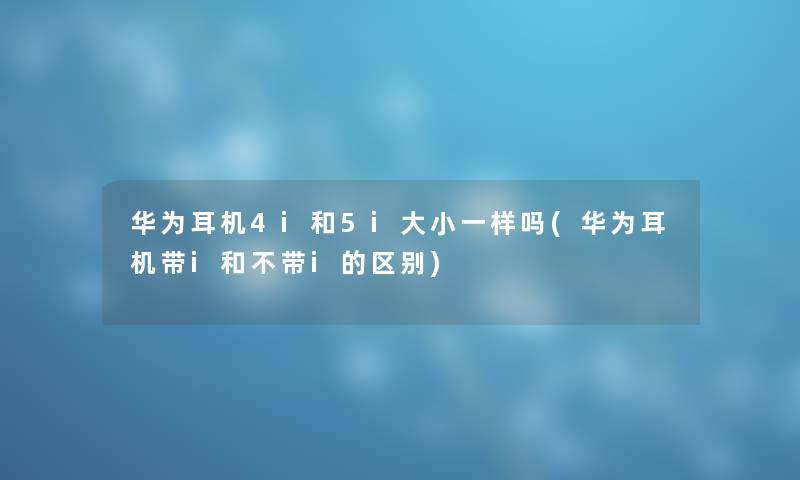 华为耳机4i和5i大小一样吗(华为耳机带i和不带i的区别) 华为耳机4i和5i大小一样吗(华为耳机带i和不带i的区别)