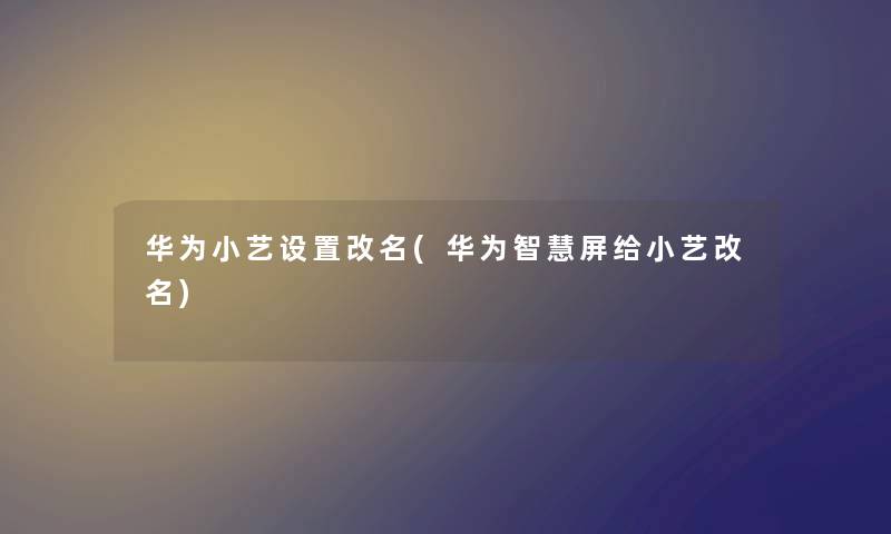 华为小艺设置改名(华为屏给小艺改名) 华为小艺设置改名(华为屏给小艺改名)